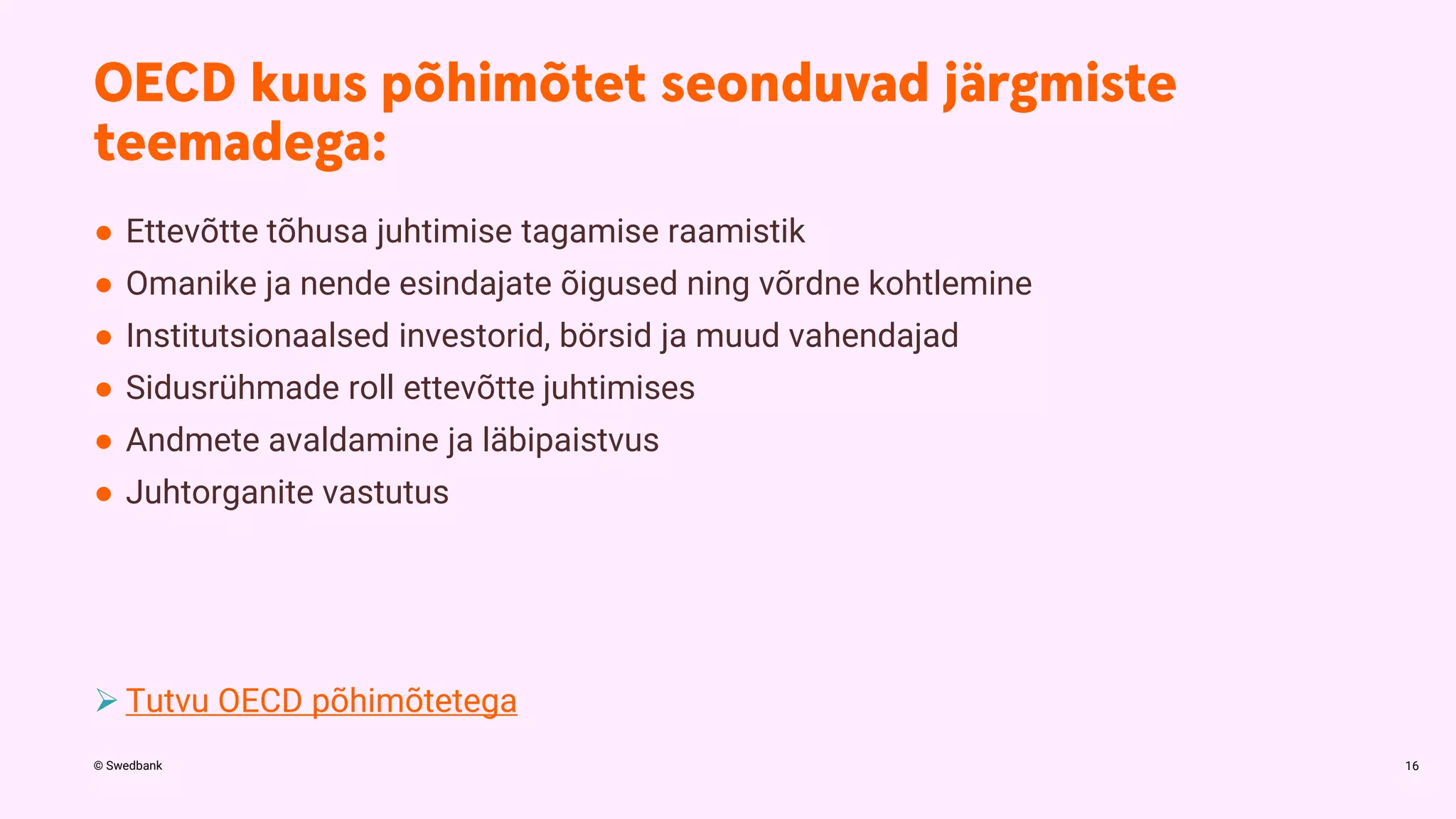 © Swedbank
● Ettevõtte tõhusa juhtimise tagamise raamistik
● Omanike ja nende esindajate õigused ning võrdne kohtlemine
● Institutsionaalsed investorid, börsid ja muud vahendajad
● Sidusrühmade roll ettevõtte juhtimises
● Andmete avaldamine ja läbipaistvus
● Juhtorganite vastutus
 Tutvu OECD põhimõtetega
16
 