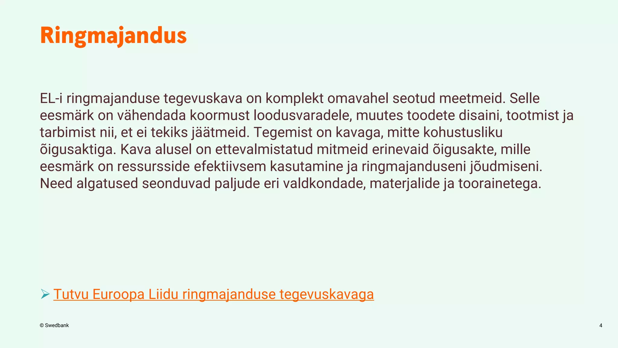 © Swedbank
EL-i ringmajanduse tegevuskava on komplekt omavahel seotud meetmeid. Selle
eesmärk on vähendada koormust loodusvaradele, muutes toodete disaini, tootmist ja
tarbimist nii, et ei tekiks jäätmeid. Tegemist on kavaga, mitte kohustusliku
õigusaktiga. Kava alusel on ettevalmistatud mitmeid erinevaid õigusakte, mille
eesmärk on ressursside efektiivsem kasutamine ja ringmajanduseni jõudmiseni.
Need algatused seonduvad paljude eri valdkondade, materjalide ja toorainetega.
 Tutvu Euroopa Liidu ringmajanduse tegevuskavaga
4
 