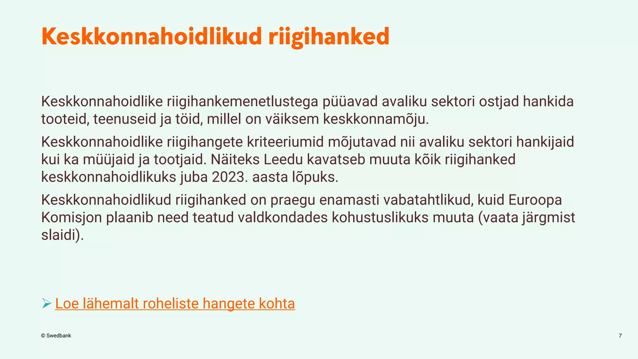 © Swedbank
Keskkonnahoidlike riigihankemenetlustega püüavad avaliku sektori ostjad hankida
tooteid, teenuseid ja töid, millel on väiksem keskkonnamõju.
Keskkonnahoidlike riigihangete kriteeriumid mõjutavad nii avaliku sektori hankijaid
kui ka müüjaid ja tootjaid. Näiteks Leedu kavatseb muuta kõik riigihanked
keskkonnahoidlikuks juba 2023. aasta lõpuks.
Keskkonnahoidlikud riigihanked on praegu enamasti vabatahtlikud, kuid Euroopa
Komisjon plaanib need teatud valdkondades kohustuslikuks muuta (vaata järgmist
slaidi).
 Loe lähemalt roheliste hangete kohta
7
 
