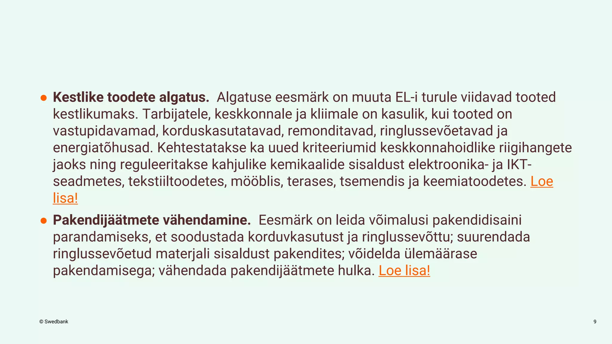 © Swedbank
● Kestlike toodete algatus. Algatuse eesmärk on muuta EL-i turule viidavad tooted
kestlikumaks. Tarbijatele, keskkonnale ja kliimale on kasulik, kui tooted on
vastupidavamad, korduskasutatavad, remonditavad, ringlussevõetavad ja
energiatõhusad. Kehtestatakse ka uued kriteeriumid keskkonnahoidlike riigihangete
jaoks ning reguleeritakse kahjulike kemikaalide sisaldust elektroonika- ja IKT-
seadmetes, tekstiiltoodetes, mööblis, terases, tsemendis ja keemiatoodetes. Loe
lisa!
● Pakendijäätmete vähendamine. Eesmärk on leida võimalusi pakendidisaini
parandamiseks, et soodustada korduvkasutust ja ringlussevõttu; suurendada
ringlussevõetud materjali sisaldust pakendites; võidelda ülemäärase
pakendamisega; vähendada pakendijäätmete hulka. Loe lisa!
9
 