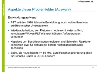 28
www.oeko.de
Aspekte dieser Problemfelder (Auswahl)
Entwicklungsaufwand
● P&T seit den 1970 Jahren in Entwicklung, noch weit entfernt von
großtechnischer Umsetzbarkeit
● Wiederaufarbeitung von Plutonium heute nicht wirtschaftlich,
komplexere WA von P&T mit noch höheren Anforderungen
verbunden
● Kopplung von Beschleunigertechnologien und Schnellen Reaktoren
kombiniert zwei für sich alleine bereits höchst anspruchsvolle
Techniken
● Bspw. bis heute bereits >> 50 Mrd. Euro Forschungsförderung allein
für Schnelle Brüter in OECD-Ländern
Partitionierung & Transmutation│C. Pistner│Karlsruhe│18.07.2015
 
