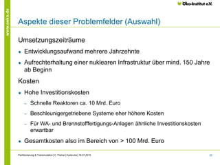 29
www.oeko.de
Aspekte dieser Problemfelder (Auswahl)
Umsetzungszeiträume
● Entwicklungsaufwand mehrere Jahrzehnte
● Aufrechterhaltung einer nuklearen Infrastruktur über mind. 150 Jahre
ab Beginn
Kosten
● Hohe Investitionskosten
‒ Schnelle Reaktoren ca. 10 Mrd. Euro
‒ Beschleunigergetriebene Systeme eher höhere Kosten
‒ Für WA- und Brennstofffertigungs-Anlagen ähnliche Investitionskosten
erwartbar
● Gesamtkosten also im Bereich von > 100 Mrd. Euro
Partitionierung & Transmutation│C. Pistner│Karlsruhe│18.07.2015
 