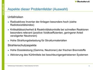 30
www.oeko.de
Aspekte dieser Problemfelder (Auswahl)
Unfallrisiken
● Radioaktives Inventar der Anlagen besonders hoch (siehe
Radiotoxizitätsindex)
● Kritikalitätssicherheit & Reaktivitätskontrolle bei schnellen Reaktoren
besonders relevant (positive Voidkoeffizienten, geringerer Anteil
verzögerter Neutronen)
● Hohe Strahlungsbelastung für Strukturmaterialien
Strahlenschutzaspekte
● Hohe Dosisleistung (Gamma, Neutronen) der frischen Brennstoffe
● Aktivierung des Kühlmittels bei beschleunigergetriebenen Systemen
Partitionierung & Transmutation│C. Pistner│Karlsruhe│18.07.2015
 
