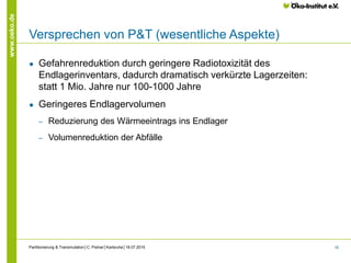16
www.oeko.de
Versprechen von P&T (wesentliche Aspekte)
● Gefahrenreduktion durch geringere Radiotoxizität des
Endlagerinventars, dadurch dramatisch verkürzte Lagerzeiten:
statt 1 Mio. Jahre nur 100-1000 Jahre
● Geringeres Endlagervolumen
‒ Reduzierung des Wärmeeintrags ins Endlager
‒ Volumenreduktion der Abfälle
Partitionierung & Transmutation│C. Pistner│Karlsruhe│18.07.2015
 