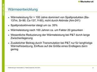 25
www.oeko.de
Wärmeentwicklung
● Wärmeleistung für > 100 Jahre dominiert von Spaltprodukten (Ba-
137m, Sr-90, Cs-137, Y-90), nicht durch Aktinide (Am-241)
● Spaltproduktinventar steigt um ca. 35%
● Wärmeleistung nach 100 Jahren ca. um Faktor 20 gesunken
● Wesentliche Reduzierung der Wärmeleistung bei P&T durch lange
Zwischenlagerung
● Zusätzlicher Beitrag durch Transmutation bei P&T nur für langfristige
Wärmefreisetzung, Einfluss auf die Größe eines Endlagers dann
gering
Partitionierung & Transmutation│C. Pistner│Karlsruhe│18.07.2015
 