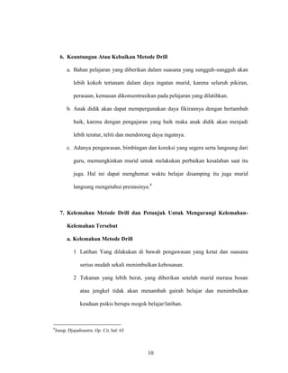 10
6. Keuntungan Atau Kebaikan Metode Drill
a. Bahan pelajaran yang diberikan dalam suasana yang sungguh-sungguh akan
lebih kokoh tertanam dalam daya ingatan murid, karena seluruh pikiran,
perasaan, kemauan dikonsentrasikan pada pelajaran yang dilatihkan.
b. Anak didik akan dapat mempergunakan daya fikirannya dengan bertambah
baik, karena dengan pengajaran yang baik maka anak didik akan menjadi
lebih teratur, teliti dan mendorong daya ingatnya.
c. Adanya pengawasan, bimbingan dan koreksi yang segera serta langsung dari
guru, memungkinkan murid untuk melakukan perbaikan kesalahan saat itu
juga. Hal ini dapat menghemat waktu belajar disamping itu juga murid
langsung mengetahui prestasinya.8
7. Kelemahan Metode Drill dan Petunjuk Untuk Mengurangi Kelemahan-
Kelemahan Tersebut
a. Kelemahan Metode Drill
1 Latihan Yang dilakukan di bawah pengawasan yang ketat dan suasana
serius mudah sekali menimbulkan kebosanan.
2 Tekanan yang lebih berat, yang diberikan setelah murid merasa bosan
atau jengkel tidak akan menambah gairah belajar dan menimbulkan
keadaan psikis berupa mogok belajar/latihan.
8
Jusup, Djajadisastra. Op. Cit, hal: 65
 
