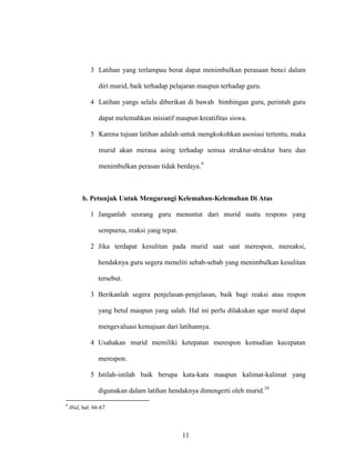 11
3 Latihan yang terlampau berat dapat menimbulkan perasaan benci dalam
diri murid, baik terhadap pelajaran maupun terhadap guru.
4 Latihan yangs selalu diberikan di bawah bimbingan guru, perintah guru
dapat melemahkan inisiatif maupun kreatifitas siswa.
5 Karena tujuan latihan adalah untuk mengkokohkan asosiasi tertentu, maka
murid akan merasa asing terhadap semua struktur-struktur baru dan
menimbulkan perasan tidak berdaya.9
b. Petunjuk Untuk Mengurangi Kelemahan-Kelemahan Di Atas
1 Janganlah seorang guru menuntut dari murid suatu respons yang
sempurna, reaksi yang tepat.
2 Jika terdapat kesulitan pada murid saat saat merespon, mereaksi,
hendaknya guru segera meneliti sebab-sebab yang menimbulkan kesulitan
tersebut.
3 Berikanlah segera penjelasan-penjelasan, baik bagi reaksi atau respon
yang betul maupun yang salah. Hal ini perlu dilakukan agar murid dapat
mengevaluasi kemajuan dari latihannya.
4 Usahakan murid memiliki ketepatan merespon kemudian kecepatan
merespon.
5 Istilah-istilah baik berupa kata-kata maupun kalimat-kalimat yang
digunakan dalam latihan hendaknya dimengerti oleh murid.10
9
Ibid, hal: 66-67
 