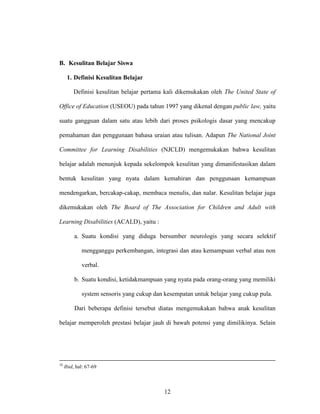 12
B. Kesulitan Belajar Siswa
1. Definisi Kesulitan Belajar
Definisi kesulitan belajar pertama kali dikemukakan oleh The United State of
Office of Education (USEOU) pada tahun 1997 yang dikenal dengan public law, yaitu
suatu gangguan dalam satu atau lebih dari proses psikologis dasar yang mencakup
pemahaman dan penggunaan bahasa uraian atau tulisan. Adapun The National Joint
Committee for Learning Disabilities (NJCLD) mengemukakan bahwa kesulitan
belajar adalah menunjuk kepada sekelompok kesulitan yang dimanifestasikan dalam
bentuk kesulitan yang nyata dalam kemahiran dan penggunaan kemampuan
mendengarkan, bercakap-cakap, membaca menulis, dan nalar. Kesulitan belajar juga
dikemukakan oleh The Board of The Association for Children and Adult with
Learning Disabilities (ACALD), yaitu :
a. Suatu kondisi yang diduga bersumber neurologis yang secara selektif
mengganggu perkembangan, integrasi dan atau kemampuan verbal atau non
verbal.
b. Suatu kondisi, ketidakmampuan yang nyata pada orang-orang yang memiliki
system sensoris yang cukup dan kesempatan untuk belajar yang cukup pula.
Dari beberapa definisi tersebut diatas mengemukakan bahwa anak kesulitan
belajar memperoleh prestasi belajar jauh di bawah potensi yang dimilikinya. Selain
10
Ibid, hal: 67-69
 