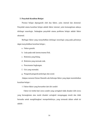 14
3. Penyebab Kesulitan Belajar
Prestasi belajar dipengaruhi oleh dua faktor, yaitu internal dan eksternal.
Penyebab utama kesulitan belajar adalah faktor internal, yaitu kemungkinan adanya
disfungsi neurologis. Sedangkan penyebab utama problema belajar adalah faktor
eksternal.
Berbagai faktor yang menyebabkan disfungsi neurologis yang pada gilirannya
dapat menyebabkan kesulitan belajar ;
a. Faktor genetik.
b. Luka pada otak karena trauma fisik.
c. Biokimia yang hilang.
d. Biokimia yang merusak otak.
e. Pencemaran lingkungan.
f. Gizi yang memadai.
g. Pengaruh-pengaruh psikologis dan sosial.
Adapun menurut Oemar Hamalik ada beberapa faktor yang dapat menimbulkan
kesulitan belajar :
1. Faktor-faktor yang bersumber dari diri sendiri
Faktor ini timbul dari siswa sendiri yang seringkali tidak disadari oleh siswa
yang bersangkutan atau meski disadari seringkali menganggap remeh dan tidak
berusaha untuk menghilangkan/ memperbaikinya, yang termasuk dalam sebab ini
adalah :
 