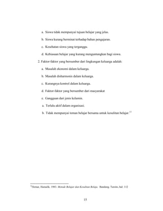 15
a. Siswa tidak mempunyai tujuan belajar yang jelas.
b. Siswa kurang berminat terhadap bahan pengajaran.
c. Kesehatan siswa yang terganggu.
d. Kebiasaan belajar yang kurang menguntungkan bagi siswa.
2. Faktor-faktor yang bersumber dari lingkungan keluarga adalah:
a. Masalah ekonomi dalam keluarga.
b. Masalah disharmonis dalam keluarga.
c. Kurangnya kontrol dalam keluarga.
d. Faktor-faktor yang bersumber dari masyarakat
e. Gangguan dari jenis kelamin.
a. Terlalu aktif dalam organisasi.
b. Tidak mempunyai teman belajar bersama untuk kesulitan belajar.13
13
Oemar, Hamalik. 1983. Metode Belajar dan Kesulitan Belaja. Bandung. Tarsito, hal: 112
 