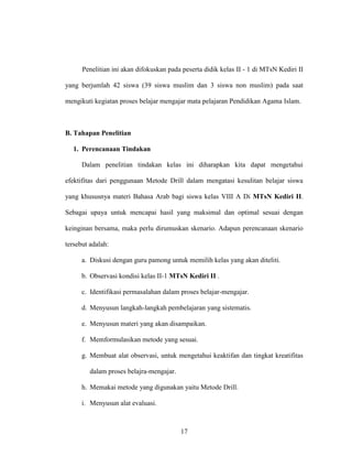 17
Penelitian ini akan difokuskan pada peserta didik kelas II - 1 di MTsN Kediri II
yang berjumlah 42 siswa (39 siswa muslim dan 3 siswa non muslim) pada saat
mengikuti kegiatan proses belajar mengajar mata pelajaran Pendidikan Agama Islam.
B. Tahapan Penelitian
1. Perencanaan Tindakan
Dalam penelitian tindakan kelas ini diharapkan kita dapat mengetahui
efektifitas dari penggunaan Metode Drill dalam mengatasi kesulitan belajar siswa
yang khususnya materi Bahasa Arab bagi siswa kelas VIII A Di MTsN Kediri II.
Sebagai upaya untuk mencapai hasil yang maksimal dan optimal sesuai dengan
keinginan bersama, maka perlu dirumuskan skenario. Adapun perencanaan skenario
tersebut adalah:
a. Diskusi dengan guru pamong untuk memilih kelas yang akan diteliti.
b. Observasi kondisi kelas II-1 MTsN Kediri II .
c. Identifikasi permasalahan dalam proses belajar-mengajar.
d. Menyusun langkah-langkah pembelajaran yang sistematis.
e. Menyusun materi yang akan disampaikan.
f. Memformulasikan metode yang sesuai.
g. Membuat alat observasi, untuk mengetahui keaktifan dan tingkat kreatifitas
dalam proses belajra-mengajar.
h. Memakai metode yang digunakan yaitu Metode Drill.
i. Menyusun alat evaluasi.
 