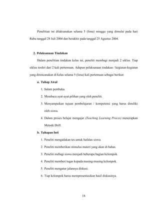 18
Penelitian ini dilaksanakan selama 5 (lima) minggu yang dimulai pada hari
Rabu tanggal 28 Juli 2004 dan berakhir pada tanggal 25 Agustus 2004.
2. Pelaksanaan Tindakan
Dalam penelitian tindakan kelas ini, peneliti membagi menjadi 2 siklus. Tiap
siklus terdiri dari 2 kali pertemuan. Adapun pelaksanaan tindakan / kegiatan-kegiatan
yang direncanakan di kelas selama 5 (lima) kali pertemuan sebagai berikut:
a. Tahap Awal
1. Salam pembuka.
2. Membaca ayat-ayat pilihan yang oleh peneliti.
3. Menyampaikan tujuan pembelajaran / kompetensi yang harus dimiliki
oleh siswa.
4. Dalam proses belajar mengajar (Teaching Learning Proces) menerapkan
Metode Drill.
b. Tahapan Inti
1. Peneliti mengadakan tes untuk hafalan siswa.
2. Peneliti memberikan stimulus materi yang akan di bahas.
3. Peneliti mebagi siswa menjadi beberapa bagian kelompok.
4. Peneliti memberi tugas kepada masing-masing kelompok.
5. Peneliti mengatur jalannya diskusi.
6. Tiap kelompok harus mempresentasikan hasil diskusinya.
 