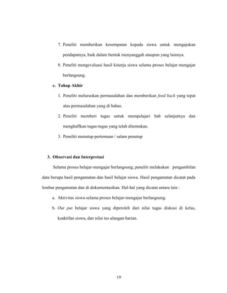 19
7. Peneliti memberikan kesempatan kepada siswa untuk mengajukan
pendapatnya, baik dalam bentuk menyanggah ataupun yang lainnya.
8. Peneliti mengevaluasi hasil kinerja siswa selama proses belajar mengajar
berlangsung.
c. Tahap Akhir
1. Peneliti meluruskan permasalahan dan memberikan feed back yang tepat
atas permasalahan yang di bahas.
2. Peneliti memberi tugas untuk mempelajari bab selanjutnya dan
menghaflkan tugas-tugas yang telah ditentukan.
3. Peneliti menutup pertemuan / salam penutup
3. Observasi dan Interpretasi
Selama proses belajar-mengajar berlangsung, peneliti melakukan pengambilan
data berupa hasil pengamatan dan hasil belajar siswa. Hasil pengamatan dicatat pada
lembar pengamatan dan di dokumentasikan. Hal-hal yang dicatat antara lain :
a. Aktivitas siswa selama proses belajar-mengajar berlangsung.
b. Out put belajar siswa yang diperoleh dari nilai tugas diskusi di kelas,
keaktifan siswa, dan nilai tes ulangan harian.
 