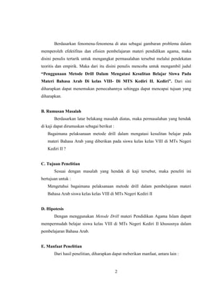 2
Berdasarkan fenomena-fenomena di atas sebagai gambaran problema dalam
memperoleh efektifitas dan efisien pembelajaran materi pendidikan agama, maka
disini penulis tertarik untuk mengangkat permasalahan tersebut melalui pendekatan
teoritis dan empirik. Maka dari itu disini penulis mencoba untuk mengambil judul
“Penggunaan Metode Drill Dalam Mengatasi Kesulitan Belajar Siswa Pada
Materi Bahasa Arab Di kelas VIII- Di MTS Kediri II. Kediri”. Dari sini
diharapkan dapat menemukan pemecahannya sehingga dapat mencapai tujuan yang
diharapkan.
B. Rumusan Masalah
Berdasarkan latar belakang masalah diatas, maka permasalahan yang hendak
di kaji dapat dirumuskan sebagai berikut :
Bagaimana pelaksanaan metode drill dalam mengatasi kesulitan belajar pada
materi Bahasa Arab yang diberikan pada siswa kelas kelas VIII di MTs Negeri
Kediri II ?
C. Tujuan Penelitian
Sesuai dengan masalah yang hendak di kaji tersebut, maka peneliti ini
bertujuan untuk :
Mengetahui bagaimana pelaksanaan metode drill dalam pembelajaran materi
Bahasa Arab siswa kelas kelas VIII di MTs Negeri Kediri II
D. Hipotesis
Dengan menggunakan Metode Drill materi Pendidikan Agama Islam dapatt
mempermudah belajar siswa kelas VIII di MTs Negeri Kediri II khususnya dalam
pembelajaran Bahasa Arab.
E. Manfaat Penelitian
Dari hasil penelitian, diharapkan dapat meberikan manfaat, antara lain :
 
