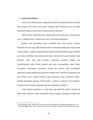 20
4. Analisis dan Refleksi
Analisis data adalah proses mengorganisasikan dan mengurutkan data ke dalam
pola, kategori, dan satuan uraian dasar sehingga dapat ditemukan tema dan dapat
dirumuskan hipotesis kerja seperti yang disarankan oleh data.16
Menurut Miles dan Hubberman, tekhnik analisa data terdiri dari 3 tahap pokok,
yaitu: 1) Reduksi data, 2) Paparan data, dan 3) Penarikan kesimpulan.
Reduksi data merupakan proses pemilahan data yang relevan, penting,
bermakna dan data yang tidak berguna untuk menjelaskan tentang apa yang menjadi
sasaran analisis. Langkah yang digunakan adalah menyederhanakan dengan membuat
jalan fokus, klasifikasi dan abstraksi data kasar menjadi data yang bermakna untuk
dianalisis. Data yang telah direduksi selanjutnya disajikan dengan cara
mendiskripsikan dalam bentuk paparan data yang memungkinkan untuk ditarik
kesimpulan. Kesimpulan merupakan intisari dari analisis yang memberikan
pernyataan tentang dampak dari penelitian tindakan kelas. Data hasil pengamatan dan
hasil belajar siswa, setelah dianalisis dapat digunakan untuk menyusun refleksi.
Refleksi merupakan kegiatan sintesis-analisis, integrasi, interpretasi dan eksplanasi
terhadap semua informasi yang diperoleh dari pelaksanaan tindakan.17
Terkait dengan penelitian ini, maka data yang diperoleh melalui observasi di
dalam kelas dianalisis untuk memastikan bahwa dengan menerapkan metode drill
16
lexi, Moleong. 2002. Metodologi Penelitian Kualitatif. Bandung: PT Remaja Rosdakarya, hal: 103
17
Miles dan Hubberman. 1992. Analisis Data Kualitatif. Jakarta: Penerbit Universitas Indonesia, hal: 1
 