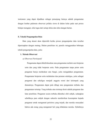 22
instrumen yang dapat dijadikan sebagai penunjang lainnya adalah pengamatan
dengan lembar pedoman observasi prilaku siswa di dalam kelas pada saat proses
belajar-mengajar, nilai tugas dari setiap siklus dan nilai ulangan harian.
E. Teknik Pengumpulan Data
Data yang akurat akan diperoleh ketika proses pengumpulan data tersebut
dipersiapkan dengan matang. Dalam penelitian ini, penulis menggunakan beberapa
tehnik pengumpulan data, yaitu:
1. Metode Observasi
a) Observasi Partisipatif
Pengamatan dapat diklafisikasikan atas pengamatan melalui cara berperan
serta dan yang tidak berperan serta. Pada pengamatan tanpa peran serta
pengamat hanya melakukan satu fungsi, yaitu mengadakan pengamatan.
Pengamatan berperan serta melakukan dua peranan sekaligus, yaitu sebagai
pengamat dan sekaligus menjadi anggota resmi dari kelompok yang
diamatinya. Pengamatan dapat pula dibagi atas pengamatan terbuka dan
pengamatan tertutup. Yang terbuka atau tertutup disini adalah pengamat dan
latar penelitian. Pengamat secara terbuka diketahui oleh subjek, sedangkan
sebaliknya para subjek dengan sukarela memberikan kesempatan kepada
pengamat untuk mengamati peristiwa yang terjadi, dan mereka menyadari
bahwa ada orang yang mengamati hal yang dilakukan mereka. Sebaliknya
 