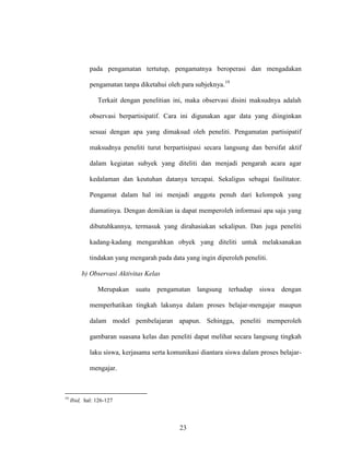 23
pada pengamatan tertutup, pengamatnya beroperasi dan mengadakan
pengamatan tanpa diketahui oleh para subjeknya.19
Terkait dengan penelitian ini, maka observasi disini maksudnya adalah
observasi berpartisipatif. Cara ini digunakan agar data yang diinginkan
sesuai dengan apa yang dimaksud oleh peneliti. Pengamatan partisipatif
maksudnya peneliti turut berpartisipasi secara langsung dan bersifat aktif
dalam kegiatan subyek yang diteliti dan menjadi pengarah acara agar
kedalaman dan keutuhan datanya tercapai. Sekaligus sebagai fasilitator.
Pengamat dalam hal ini menjadi anggota penuh dari kelompok yang
diamatinya. Dengan demikian ia dapat memperoleh informasi apa saja yang
dibutuhkannya, termasuk yang dirahasiakan sekalipun. Dan juga peneliti
kadang-kadang mengarahkan obyek yang diteliti untuk melaksanakan
tindakan yang mengarah pada data yang ingin diperoleh peneliti.
b) Observasi Aktivitas Kelas
Merupakan suatu pengamatan langsung terhadap siswa dengan
memperhatikan tingkah lakunya dalam proses belajar-mengajar maupun
dalam model pembelajaran apapun. Sehingga, peneliti memperoleh
gambaran suasana kelas dan peneliti dapat melihat secara langsung tingkah
laku siswa, kerjasama serta komunikasi diantara siswa dalam proses belajar-
mengajar.
19
Ibid, hal: 126-127
 