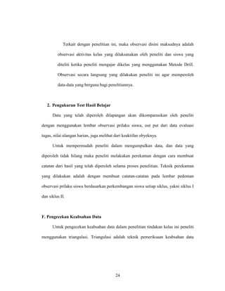 24
Terkait dengan penelitian ini, maka observasi disini maksudnya adalah
observasi aktivitas kelas yang dilaksanakan oleh peneliti dan siswa yang
diteliti ketika peneliti mengajar dikelas yang menggunakan Metode Drill.
Observasi secara langsung yang dilakukan peneliti ini agar memperoleh
data-data yang berguna bagi penelitiannya.
2. Pengukuran Test Hasil Belajar
Data yang telah diperoleh dilapangan akan dikomparasikan oleh peneliti
dengan menggunakan lembar observasi prilaku siswa, out put dari data evaluasi
tugas, nilai ulangan harian, juga melihat dari keaktifan obyeknya.
Untuk mempermudah peneliti dalam mengumpulkan data, dan data yang
diperoleh tidak hilang maka peneliti melakukan perekaman dengan cara membuat
catatan dari hasil yang telah diperoleh selama proses penelitian. Teknik perekaman
yang dilakukan adalah dengan membuat catatan-catatan pada lembar pedoman
observasi prilaku siswa berdasarkan perkembangan siswa setiap siklus, yakni siklus I
dan siklus II.
F. Pengecekan Keabsahan Data
Untuk pengecekan keabsahan data dalam penelitian tindakan kelas ini peneliti
menggunakan triangulasi. Triangulasi adalah teknik pemeriksaan keabsahan data
 