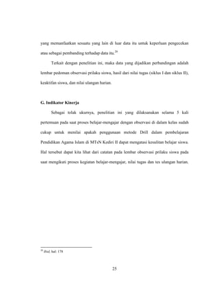 25
yang memanfaatkan sesuatu yang lain di luar data itu untuk keperluan pengecekan
atau sebagai pembanding terhadap data itu.20
Terkait dengan penelitian ini, maka data yang dijadikan perbandingan adalah
lembar pedoman observasi prilaku siswa, hasil dari nilai tugas (siklus I dan siklus II),
keaktifan siswa, dan nilai ulangan harian.
G. Indikator Kinerja
Sebagai tolak ukurnya, penelitian ini yang dilaksanakan selama 5 kali
pertemuan pada saat proses belajar-mengajar dengan observasi di dalam kelas sudah
cukup untuk menilai apakah penggunaan metode Drill dalam pembelajaran
Pendidikan Agama Islam di MTsN Kediri II dapat mengatasi kesulitan belajar siswa.
Hal tersebut dapat kita lihat dari catatan pada lembar observasi prilaku siswa pada
saat mengikuti proses kegiatan belajar-mengajar, nilai tugas dan tes ulangan harian.
20
Ibid, hal: 178
 