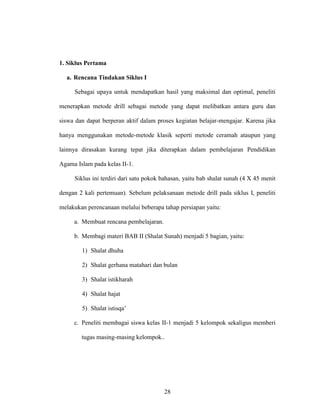 28
1. Siklus Pertama
a. Rencana Tindakan Siklus I
Sebagai upaya untuk mendapatkan hasil yang maksimal dan optimal, peneliti
menerapkan metode drill sebagai metode yang dapat melibatkan antara guru dan
siswa dan dapat berperan aktif dalam proses kegiatan belajar-mengajar. Karena jika
hanya menggunakan metode-metode klasik seperti metode ceramah ataupun yang
lainnya dirasakan kurang tepat jika diterapkan dalam pembelajaran Pendidikan
Agama Islam pada kelas II-1.
Siklus ini terdiri dari satu pokok bahasan, yaitu bab shalat sunah (4 X 45 menit
dengan 2 kali pertemuan). Sebelum pelaksanaan metode drill pada siklus I, peneliti
melakukan perencanaan melalui beberapa tahap persiapan yaitu:
a. Membuat rencana pembelajaran.
b. Membagi materi BAB II (Shalat Sunah) menjadi 5 bagian, yaitu:
1) Shalat dhuha
2) Shalat gerhana matahari dan bulan
3) Shalat istikharah
4) Shalat hajat
5) Shalat istisqa’
c. Peneliti membagai siswa kelas II-1 menjadi 5 kelompok sekaligus memberi
tugas masing-masing kelompok..
 