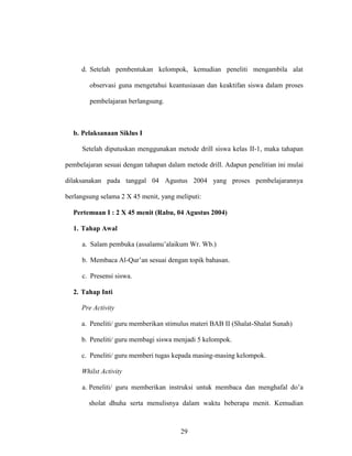 29
d. Setelah pembentukan kelompok, kemudian peneliti mengambila alat
observasi guna mengetahui keantusiasan dan keaktifan siswa dalam proses
pembelajaran berlangsung.
b. Pelaksanaan Siklus I
Setelah diputuskan menggunakan metode drill siswa kelas II-1, maka tahapan
pembelajaran sesuai dengan tahapan dalam metode drill. Adapun penelitian ini mulai
dilaksanakan pada tanggal 04 Agustus 2004 yang proses pembelajarannya
berlangsung selama 2 X 45 menit, yang meliputi:
Pertemuan I : 2 X 45 menit (Rabu, 04 Agustus 2004)
1. Tahap Awal
a. Salam pembuka (assalamu’alaikum Wr. Wb.)
b. Membaca Al-Qur’an sesuai dengan topik bahasan.
c. Presensi siswa.
2. Tahap Inti
Pre Activity
a. Peneliti/ guru memberikan stimulus materi BAB II (Shalat-Shalat Sunah)
b. Peneliti/ guru membagi siswa menjadi 5 kelompok.
c. Peneliti/ guru memberi tugas kepada masing-masing kelompok.
Whilst Activity
a. Peneliti/ guru memberikan instruksi untuk membaca dan menghafal do’a
sholat dhuha serta menulisnya dalam waktu beberapa menit. Kemudian
 