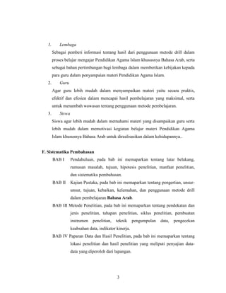 3
1. Lembaga
Sebagai pemberi informasi tentang hasil dari penggunaan metode drill dalam
proses belajar mengajar Pendidikan Agama Islam khususnya Bahasa Arab, serta
sebagai bahan pertimbangan bagi lembaga dalam memberikan kebijakan kepada
para guru dalam penyampaian materi Pendidikan Agama Islam.
2. Guru
Agar guru lebih mudah dalam menyampaikan materi yaitu secara praktis,
efektif dan efesien dalam mencapai hasil pembelajaran yang maksimal, serta
untuk menambah wawasan tentang penggunaan metode pembelajaran.
3. Siswa
Siswa agar lebih mudah dalam memahami materi yang disampaikan guru serta
lebih mudah dalam memotivasi kegiatan belajar materi Pendidikan Agama
Islam khususnya Bahasa Arab untuk direalisasikan dalam kehidupannya..
F. Sistematika Pembahasan
BAB I Pendahuluan, pada bab ini memaparkan tentang latar belakang,
rumusan masalah, tujuan, hipotesis penelitian, manfaat penelitian,
dan sistematika pembahasan.
BAB II Kajian Pustaka, pada bab ini memaparkan tentang pengertian, unsur-
unsur, tujuan, kebaikan, kelemahan, dan penggunaan metode drill
dalam pembelajaran Bahasa Arab.
BAB III Metode Penelitian, pada bab ini memaparkan tentang pendekatan dan
jenis penelitian, tahapan penelitian, siklus penelitian, pembuatan
instrumen penelitian, teknik pengumpulan data, pengecekan
keabsahan data, indikator kinerja.
BAB IV Paparan Data dan Hasil Penelitian, pada bab ini memaparkan tentang
lokasi penelitian dan hasil penelitian yang meliputi penyajian data-
data yang diperoleh dari lapangan.
 