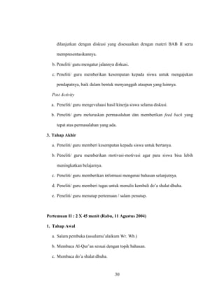 30
dilanjutkan dengan diskusi yang disesuaikan dengan materi BAB II serta
mempresentasikannya.
b. Peneliti/ guru mengatur jalannya diskusi.
c. Peneliti/ guru memberikan kesempatan kepada siswa untuk mengajukan
pendapatnya, baik dalam bentuk menyanggah ataupun yang lainnya.
Post Activity
a. Peneliti/ guru mengevaluasi hasil kinerja siswa selama diskusi.
b. Peneliti/ guru meluruskan permasalahan dan memberikan feed back yang
tepat atas permasalahan yang ada.
3. Tahap Akhir
a. Peneliti/ guru memberi kesempatan kepada siswa untuk bertanya.
b. Peneliti/ guru memberikan motivasi-motivasi agar para siswa bisa lebih
meningkatkan belajarnya.
c. Peneliti/ guru memberikan informasi mengenai bahasan selanjutnya.
d. Peneliti/ guru memberi tugas untuk menulis kembali do’a shalat dhuha.
e. Peneliti/ guru menutup pertemuan / salam penutup.
Pertemuan II : 2 X 45 menit (Rabu, 11 Agustus 2004)
1. Tahap Awal
a. Salam pembuka (assalamu’alaikum Wr. Wb.)
b. Membaca Al-Qur’an sesuai dengan topik bahasan.
c. Membaca do’a shalat dhuha.
 