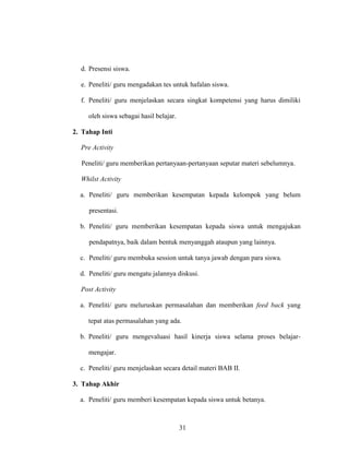 31
d. Presensi siswa.
e. Peneliti/ guru mengadakan tes untuk hafalan siswa.
f. Peneliti/ guru menjelaskan secara singkat kompetensi yang harus dimiliki
oleh siswa sebagai hasil belajar.
2. Tahap Inti
Pre Activity
Peneliti/ guru memberikan pertanyaan-pertanyaan seputar materi sebelumnya.
Whilst Activity
a. Peneliti/ guru memberikan kesempatan kepada kelompok yang belum
presentasi.
b. Peneliti/ guru memberikan kesempatan kepada siswa untuk mengajukan
pendapatnya, baik dalam bentuk menyanggah ataupun yang lainnya.
c. Peneliti/ guru membuka session untuk tanya jawab dengan para siswa.
d. Peneliti/ guru mengatu jalannya diskusi.
Post Activity
a. Peneliti/ guru meluruskan permasalahan dan memberikan feed back yang
tepat atas permasalahan yang ada.
b. Peneliti/ guru mengevaluasi hasil kinerja siswa selama proses belajar-
mengajar.
c. Peneliti/ guru menjelaskan secara detail materi BAB II.
3. Tahap Akhir
a. Peneliti/ guru memberi kesempatan kepada siswa untuk betanya.
 