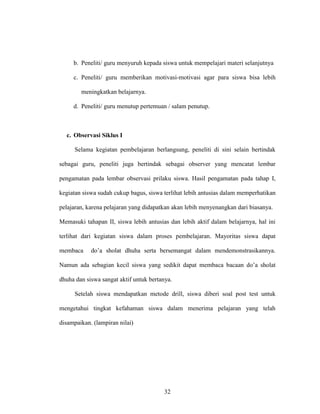 32
b. Peneliti/ guru menyuruh kepada siswa untuk mempelajari materi selanjutnya
c. Peneliti/ guru memberikan motivasi-motivasi agar para siswa bisa lebih
meningkatkan belajarnya.
d. Peneliti/ guru menutup pertemuan / salam penutup.
c. Observasi Siklus I
Selama kegiatan pembelajaran berlangsung, peneliti di sini selain bertindak
sebagai guru, peneliti juga bertindak sebagai observer yang mencatat lembar
pengamatan pada lembar observasi prilaku siswa. Hasil pengamatan pada tahap I,
kegiatan siswa sudah cukup bagus, siswa terlihat lebih antusias dalam memperhatikan
pelajaran, karena pelajaran yang didapatkan akan lebih menyenangkan dari biasanya.
Memasuki tahapan II, siswa lebih antusias dan lebih aktif dalam belajarnya, hal ini
terlihat dari kegiatan siswa dalam proses pembelajaran. Mayoritas siswa dapat
membaca do’a sholat dhuha serta bersemangat dalam mendemonstrasikannya.
Namun ada sebagian kecil siswa yang sedikit dapat membaca bacaan do’a sholat
dhuha dan siswa sangat aktif untuk bertanya.
Setelah siswa mendapatkan metode drill, siswa diberi soal post test untuk
mengetahui tingkat kefahaman siswa dalam menerima pelajaran yang telah
disampaikan. (lampiran nilai)
 