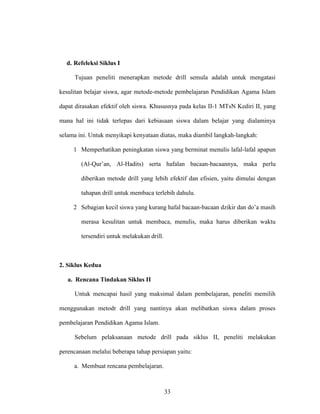 33
d. Refeleksi Siklus I
Tujuan peneliti menerapkan metode drill semula adalah untuk mengatasi
kesulitan belajar siswa, agar metode-metode pembelajaran Pendidikan Agama Islam
dapat dirasakan efektif oleh siswa. Khususnya pada kelas II-1 MTsN Kediri II, yang
mana hal ini tidak terlepas dari kebiasaan siswa dalam belajar yang dialaminya
selama ini. Untuk menyikapi kenyataan diatas, maka diambil langkah-langkah:
1 Memperhatikan peningkatan siswa yang berminat menulis lafal-lafal apapun
(Al-Qur’an, Al-Hadits) serta hafalan bacaan-bacaannya, maka perlu
diberikan metode drill yang lebih efektif dan efisien, yaitu dimulai dengan
tahapan drill untuk membaca terlebih dahulu.
2 Sebagian kecil siswa yang kurang hafal bacaan-bacaan dzikir dan do’a masih
merasa kesulitan untuk membaca, menulis, maka harus diberikan waktu
tersendiri untuk melakukan drill.
2. Siklus Kedua
a. Rencana Tindakan Siklus II
Untuk mencapai hasil yang maksimal dalam pembelajaran, peneliti memilih
menggunakan metodr drill yang nantinya akan melibatkan siswa dalam proses
pembelajaran Pendidikan Agama Islam.
Sebelum pelaksanaan metode drill pada siklus II, peneliti melakukan
perencanaan melalui beberapa tahap persiapan yaitu:
a. Membuat rencana pembelajaran.
 