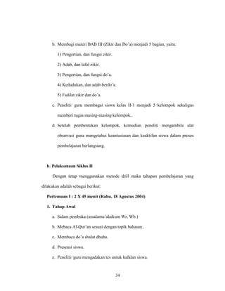 34
b. Membagi materi BAB III (Zikir dan Do’a) menjadi 5 bagian, yaitu:
1) Pengertian, dan fungsi zikir.
2) Adab, dan lafal zikir.
3) Pengertian, dan fungsi do’a.
4) Kedudukan, dan adab berdo’a.
5) Fadilat zikir dan do’a.
c. Peneliti/ guru membagai siswa kelas II-1 menjadi 5 kelompok sekaligus
memberi tugas masing-masing kelompok..
d. Setelah pembentukan kelompok, kemudian peneliti mengambila alat
observasi guna mengetahui keantusiasan dan keaktifan siswa dalam proses
pembelajaran berlangsung.
b. Pelaksanaan Siklus II
Dengan tetap menggunakan metode drill maka tahapan pembelajaran yang
dilakukan adalah sebagai berikut:
Pertemuan I : 2 X 45 menit (Rabu, 18 Agustus 2004)
1. Tahap Awal
a. Salam pembuka (assalamu’alaikum Wr. Wb.)
b. Mebaca Al-Qur’an sesuai dengan topik bahasan..
c. Membaca do’a shalat dhuha.
d. Presensi siswa.
e. Peneliti/ guru mengadakan tes untuk hafalan siswa.
 
