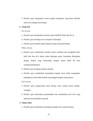 35
f. Peneliti/ guru menjeaskan secara singkat kompetensi yang harus dimiliki
oleh siswa sebagai hasil belajar.
2. Tahap Inti
Pre Activity
a. Peneliti/ guru memberikan stimulus materi BAB III (Zikir dan Do’a)
b. Peneliti/ guru membagi siswa menjadi 5 kelompok.
c. Peneliti/ guru memberi tugas kepada masing-masing kelompok.
Whilst Activity
a. Peneliti/ guru memberikan instruksi untuk membaca dan menghafal lafal-
lafal zikir dan do’a dalam waktu beberapa menit. Kemudian dilanjutkan
dengan diskusi yang disesuaikan dengan materi BAB III serta
mempresentasikannya.
b. Peneliti/ guru mengatur jalannya diskusi.
c. Peneliti/ guru memberikan kesempatan kepada siswa untuk mengajukan
pendapatnya, baik dalam bentuk menyanggah ataupun yang lainnya.
Post Activity
a. Peneliti/ guru mengevaluasi hasil kinerja siswa selama proses belajar-
mengajar.
b. Peneliti/ guru meluruskan permasalahan dan memberikan feed back yang
tepat atas permasalahan yang ada.
3. Tahap Akhir
a. Peneliti/ guru memberikan kesempatan kepada siswa untuk bertanya.
 