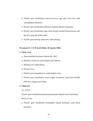 36
b. Peneliti/ guru memberikan motivasi-motivasi agar para siswa bisa lebih
meningkatkan belajarnya.
c. Peneliti/ guru memberikan informasi mengenai bahasan selanjutnya.
d. Peneliti/ guru memberikan tugas untuk menulis kembali bacaan-bacaan zikir
dan do’a yang ada di buku paket.
e. Peneliti/ guru menutup pertemuan/ salam penutup.
Pertemuan II : 2 X 45 menit (Rabu, 28 Agustus 2004)
1. Tahap Awal
a. Salam pembuka (assalamu’alaikum Wr. Wb.)
b. Membaca Al-Qur’an sesuai dengan topik bahasan.
c. Membaca do’a shalat dhuha.
d. Presensi siswa.
e. Peneliti/ guru mengadakan tes untuk hafalan siswa.
f. Peneliti/ guru menjelaskan secara singkat kompetensi yang harus dimiliki
oleh siswa sebagai hasil belajar.
2. Tahap Inti
Pre Activity
Peneliti/ guru memberikan pertanyaan-pertanyaan seputar materi sebelumnya.
Whilst Activity
a. Peneliti/ guru memberikan kesempatan kepada kelompok yang belum
presentasi.
 