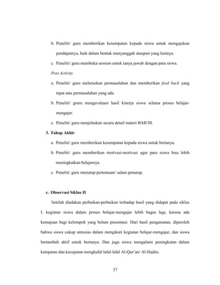 37
b. Peneliti/ guru memberikan kesempatan kepada siswa untuk mengajukan
pendapatnya, baik dalam bentuk menyanggah ataupun yang lainnya.
c. Peneliti/ guru membuka session untuk tanya jawab dengan para siswa.
Post Activity
a. Peneliti/ guru meluruskan permasalahan dan memberikan feed back yang
tepat atas permasalahan yang ada.
b. Peneliti/ gruru mengevaluasi hasil kinerja siswa selama proses belajar-
mengajar.
c. Peneliti/ guru menjelaskan secara detail materi BAB III.
3. Tahap Akhir
a. Peneliti/ guru memberikan kesempatan kepada siswa untuk bertanya.
b. Peneliti/ guru memberikan motivasi-motivasi agar para siswa bisa lebih
meningkatkan belajarnya.
c. Peneliti/ guru menutup pertemuan/ salam penutup.
c. Observasi Siklus II
Setelah diadakan perbaikan-perbaikan terhadap hasil yang didapat pada siklus
I. kegiatan siswa dalam proses belajar-mengajar lebih bagus lagi, karena ada
kemajuan bagi kelompok yang belum presentasi. Dari hasil pengamatan, diperoleh
bahwa siswa cukup antusias dalam mengikuti kegiatan belajar-mengajar, dan siswa
bertambah aktif untuk bertanya. Dan juga siswa mengalami peningkatan dalam
ketepatan dan kecepatan menghafal lafal-lafal Al-Qur’an/ Al-Hadits.
 
