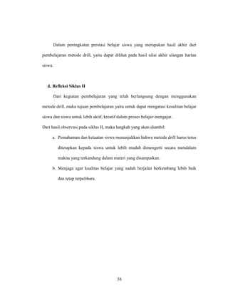 38
Dalam peningkatan prestasi belajar siswa yang merupakan hasil akhir dari
pembelajaran metode drill, yaitu dapat dilihat pada hasil nilai akhir ulangan harian
siswa.
d. Refleksi Siklus II
Dari kegiatan pembelajaran yang telah berlangsung dengan menggunakan
metode drill, maka tujuan pembelajaran yaitu untuk dapat mengatasi kesulitan belajar
siswa dan siswa untuk lebih aktif, kreatif dalam proses belajar-mengajar.
Dari hasil observasi pada siklus II, maka langkah yang akan diambil:
a. Pemahaman dan ketaatan siswa menunjukkan bahwa metode drill harus terus
diterapkan kepada siswa untuk lebih mudah dimengerti secara mendalam
makna yang terkandung dalam materi yang disampaikan.
b. Menjaga agar kualitas belajar yang sudah berjalan berkembang lebih baik
dan tetap terpelihara.
 