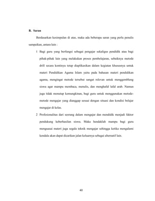 40
B. Saran
Berdasarkan kesimpulan di atas, maka ada beberapa saran yang perlu penulis
sampaikan, antara lain :
1 Bagi guru yang berfungsi sebagai pengajar sekaligus pendidik atau bagi
pihak-pihak lain yang melakukan proses pembelajaran, sebaiknya metode
drill secara kontinyu tetap diaplikasikan dalam kegiatan khususnya untuk
materi Pendidikan Agama Islam yaitu pada bahasan materi pendidikan
agama, mengingat metode tersebut sangat relevan untuk menggembleng
siswa agar mampu membaca, menulis, dan menghafal lafal arab. Namun
juga tidak menutup kemungkinan, bagi guru untuk menggunakan metode-
metode mengajar yang dianggap sesuai dengan situasi dan kondisi belajar
mengajar di kelas.
2 Profesionalitas dari seorang dalam mengajar dan mendidik menjadi faktor
pendukung keberhasilan siswa. Maka hendaklah mampu bagi guru
menguasai materi juga segala teknik mengajar sehingga ketika mengalami
kendala akan dapat dicarikan jalan keluarnya sebagai alternatif lain.
 