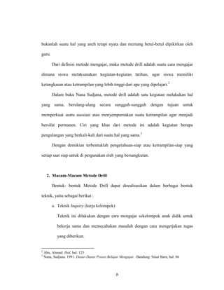 6
bukanlah suatu hal yang aneh tetapi nyata dan memang betul-betul dipikirkan oleh
guru.
Dari definisi metode mengajar, maka metode drill adalah suatu cara mengajar
dimana siswa melaksanakan kegiatan-kegiatan latihan, agar siswa memiliki
ketangkasan atau ketrampilan yang lebih tinggi dari apa yang dipelajari.2
Dalam buku Nana Sudjana, metode drill adalah satu kegiatan melakukan hal
yang sama, berulang-ulang secara sungguh-sungguh dengan tujuan untuk
memperkuat suatu asosiasi atau menyempurnakan suatu ketrampilan agar menjadi
bersifat permanen. Ciri yang khas dari metode ini adalah kegiatan berupa
pengulangan yang berkali-kali dari suatu hal yang sama.3
Dengan demikian terbentuklah pengetahuan-siap atau ketrampilan-siap yang
setiap saat siap untuk di pergunakan oleh yang bersangkutan.
2. Macam-Macam Metode Drill
Bentuk- bentuk Metode Drill dapat direalisasikan dalam berbagai bentuk
teknik, yaitu sebagai berikut :
a. Teknik Inquiry (kerja kelompok)
Teknik ini dilakukan dengan cara mengajar sekelompok anak didik untuk
bekerja sama dan memecahakan masalah dengan cara mengerjakan tugas
yang diberikan.
2
Abu, Ahmad. Ibid, hal: 125
3
Nana, Sudjana. 1991. Dasar-Dasar Proses Belajar Mengajar. Bandung: Sinar Baru, hal: 86
 