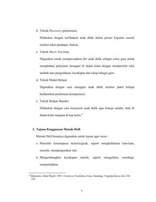 7
b. Teknik Discovery (penemuan)
Dilakukan dengan melibatkan anak didik dalam proses kegiatan mental
melalui tukar pendapat, diskusi.
c. Teknik Micro Teaching
Digunakan untuk mempersiapkan diri anak didik sebagai calon guru untuk
menghadapi pekerjaan mengajar di depan kelas dengan memperoleh nilai
tambah atau pengetahuan, kecakapan dan sikap sebagai guru.
d. Teknik Modul Belajar
Digunakan dengan cara mengajar anak didik melalui paket belajar
berdasarkan performan (kompetensi).
e. Teknik Belajar Mandiri
Dilakukan dengan cara menyuruh anak didik agar belajar sendiri, baik di
dalam kelas maupun di luar kelas.4
3. Tujuan Penggunaan Metode Drill
Metode Drill biasanya digunakan untuk tujuan agar siswa :
a. Memiliki kemampuan motoris/gerak, seperti menghafalakan kata-kata,
menulis, mempergunakan alat.
b. Mengembangkan kecakapan intelek, seperti mengalikan, membagi,
menjumlahkan.
4
Muhaimin, Abdul Mujib. 1993. Pemikiran Pendidikan Islam. Bandung: Trigenda Karya, hal: 226-
228
 