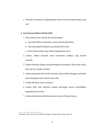 8
c. Memiliki kemampuan menghubungkan antara sesuatu keadaan dengan yang
lain.5
4. Syarat-Syarat Dalam Metode Drill
1. Masa latihan harus menarik dan menyenangkan.
a. Agar hasil latihan memuaskan, minat instrinsik diperlukan.
b. Tiap-tiap langkah kemajuan yang dicapai harus jelas.
c. Hasil latihan terbaik yang sedikit menggunakan emosi
2. Latihan –latihan hanyalah untuk ketrampilan tindakan yang bersifat
otomatik.
3. Latihan diberikan dengan memperhitungkan kemampuan/ daya tahan murid,
baik segi jiwa maupun jasmani.
4. Adanya pengerahan dan koreksi dari guru yang melatih sehingga murid tidak
perlu mengulang suatu respons yang salah.
5. Latihan diberikan secara sistematis.
6. Latihan lebih baik diberikan kepada perorangan karena memudahkan
pengarahan dan koreksi.
7. Latihan-latihan harus diberikan terpisah menurut bidang ilmunya.
5
Roestiyah, NK. 1989. Strategi Belajar Mengajar. Jakarta: Bina Aksara, hal: 125
 