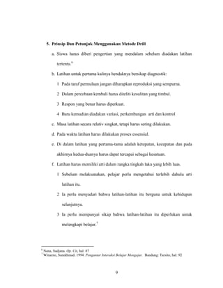 9
5. Prinsip Dan Petunjuk Menggunakan Metode Drill
a. Siswa harus diberi pengertian yang mendalam sebelum diadakan latihan
tertentu.6
b. Latihan untuk pertama kalinya hendaknya bersikap diagnostik:
1 Pada taraf permulaan jangan diharapkan reproduksi yang sempurna.
2 Dalam percobaan kembali harus diteliti kesulitan yang timbul.
3 Respon yang benar harus diperkuat.
4 Baru kemudian diadakan variasi, perkembangan arti dan kontrol
c. Masa latihan secara relativ singkat, tetapi harus sering dilakukan.
d. Pada waktu latihan harus dilakukan proses essensial.
e. Di dalam latihan yang pertama-tama adalah ketepatan, kecepatan dan pada
akhirnya kedua-duanya harus dapat tercapai sebagai kesatuan.
f. Latihan harus memiliki arti dalam rangka tingkah laku yang lebih luas.
1 Sebelum melaksanakan, pelajar perlu mengetahui terlebih dahulu arti
latihan itu.
2 Ia perlu menyadari bahwa latihan-latihan itu berguna untuk kehidupan
selanjutnya.
3 Ia perlu mempunyai sikap bahwa latihan-latihan itu diperlukan untuk
melengkapi belajar.7
6
Nana, Sudjana. Op. Cit, hal: 87
7
Winarno, Surakhmad. 1994. Pengantar Interaksi Belajar Mengajar. Bandung: Tarsito, hal: 92
 