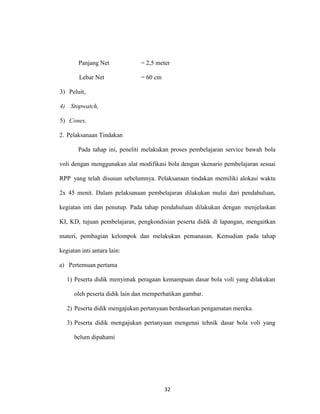 32
Panjang Net = 2,5 meter
Lebar Net = 60 cm
3) Peluit,
4) Stopwatch,
5) Cones.
2. Pelaksanaan Tindakan
Pada tahap ini, peneliti melakukan proses pembelajaran service bawah bola
voli dengan menggunakan alat modifikasi bola dengan skenario pembelajaran sesuai
RPP yang telah disusun sebelumnya. Pelaksanaan tindakan memiliki alokasi waktu
2x 45 menit. Dalam pelaksanaan pembelajaran dilakukan mulai dari pendahuluan,
kegiatan inti dan penutup. Pada tahap pendahuluan dilakukan dengan menjelaskan
KI, KD, tujuan pembelajaran, pengkondisian peserta didik di lapangan, mengaitkan
materi, pembagian kelompok dan melakukan pemanasan. Kemudian pada tahap
kegiatan inti antara lain:
a) Pertemuan pertama
1) Peserta didik menyimak peragaan kemampuan dasar bola voli yang dilakukan
oleh peserta didik lain dan memperhatikan gambar.
2) Peserta didik mengajukan pertanyaan berdasarkan pengamatan mereka.
3) Peserta didik mengajukan pertanyaan mengenai tehnik dasar bola voli yang
belum dipahami
 