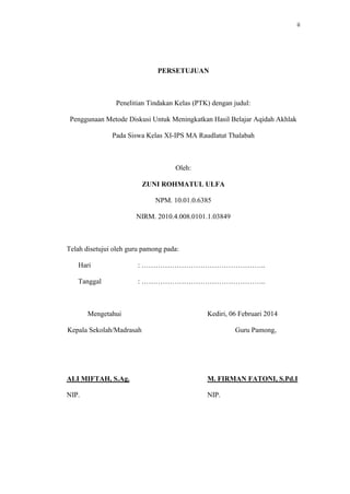 ii
PERSETUJUAN
Penelitian Tindakan Kelas (PTK) dengan judul:
Penggunaan Metode Diskusi Untuk Meningkatkan Hasil Belajar Aqidah Akhlak
Pada Siswa Kelas XI-IPS MA Raudlatut Thalabah
Oleh:
ZUNI ROHMATUL ULFA
NPM. 10.01.0.6385
NIRM. 2010.4.008.0101.1.03849
Telah disetujui oleh guru pamong pada:
Hari : ……………………………………………..
Tanggal : ……………………………………………..
Mengetahui
Kepala Sekolah/Madrasah
Kediri, 06 Februari 2014
Guru Pamong,
ALI MIFTAH, S.Ag. M. FIRMAN FATONI, S.Pd.I
NIP. NIP.
 