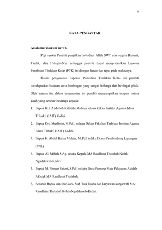 iv
KATA PENGANTAR
Assalamu’alaikum wr.wb.
Puji syukur Peneliti panjatkan kehadirat Allah SWT atas segala Rahmat,
Taufik, dan Hidayah-Nya sehingga peneliti dapat menyelesaikan Laporan
Penelitian Tindakan Kelas (PTK) ini dengan lancar dan tepat pada waktunya.
Dalam penyusunan Laporan Penelitian Tindakan Kelas ini peneliti
mendapatkan bantuan serta bimbingan yang sangat berharga dari berbagai pihak.
Oleh karena itu, dalam kesempatan ini peneliti menyampaikan ucapan terima
kasih yang sebesar-besarnya kepada:
1. Bapak KH. Abdulloh Kafabihi Mahrus selaku Rektor Institut Agama Islam
Tribakti (IAIT) Kediri.
2. Bapak Drs. Muslimin, M.Pd.I. selaku Dekan Fakultas Tarbiyah Institut Agama
Islam Tribakti (IAIT) Kediri.
3. Bapak H. Abdul Halim Muhtar, M.Pd.I selaku Dosen Pembimbing Lapangan
(PPL).
4. Bapak Ali Miftah S.Ag. selaku Kepala MA Raudlatut Thalabah Kolak-
Ngadiluwih-Kediri.
5. Bapak M. Firman Fatoni, S.Pd.I selaku Guru Pamong Mata Pelajaran Aqidah
Akhlak MA Raudlatut Thalabah.
6. Seluruh Bapak dan Ibu Guru, Staf Tata Usaha dan karyawan-karyawati MA
Raudlatut Thalabah Kolak-Ngadiluwih-Kediri.
 