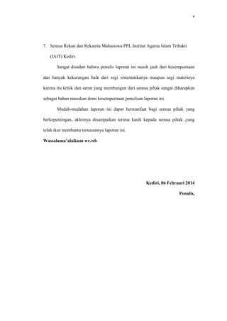 v
7. Semua Rekan dan Rekanita Mahasiswa PPL Institut Agama Islam Tribakti
(IAIT) Kediri.
Sangat disadari bahwa penulis laporan ini masih jauh dari kesempurnaan
dan banyak kekurangan baik dari segi sistematikanya maupun segi materinya
karena itu kritik dan saran yang membangun dari semua pihak sangat diharapkan
sebagai bahan masukan demi kesempurnaan penulisan laporan ini.
Mudah-mudahan laporan ini dapat bermanfaat bagi semua pihak yang
berkepentingan, akhirnya disampaikan terima kasih kepada semua pihak ,yang
telah ikut membantu tersusunnya laporan ini.
Wassalamu’alaikum wr.wb
Kediri, 06 Februari 2014
Penulis,
 