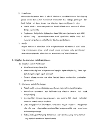 2. Pengalaman
Pembasaan shalat tepat waktu di sekolah merupakan bentuk kedisiplinan dan tanggung
jawab peserta didik dalam membentuk kepribadian dan sebaga1 penerapan dari
hasil belajar di kelas Aturan yang dilakukan dalam pembiasaan ini yaitu;
a. Semua peserta didik diwajibkan ikut melaksanakan shalat dhuha dan dzuhur
dengan tepar waktu
b. Pelaksanaan shalat dhuha dilaksanakan diawal KBM dan shalat dzuhur akhir KBM
c. Peserta yang belum melaksanakan shalat tepat waktu dikenai sanksi atau
hukuman yang sifatnya edukatif untuk dijadikan pembelajaran
3. Disiplin
Disiplin merupakan kepatuhan untuk menghormatidan melaksanakan suatu sister
yang mengharuskan orang untuk tunduk kepada keputusan, suatu perintah dan
peraturan yang berlaku Sikap mentaati ketentuan yang telah ditetapkan.
3. Kelebihan dan kelemahan metode pembiasaan
1) Kelebihan Metode Pembiasaan
a. Menghemat tenaga dan waktu
b. Pembiasaan yang tidak hanya berkaitan dengan aspek lahiriyah saja, tetapi juga
berhubungan dengan aspek batmryah
c. Tercatat sebagar metode yang paling berhasil dalam pembentukan kepnibadian
peserta didik
2) Kekurangan Metode Pembasaan
a. Apabila sudah tertanam kebiasaan yang buruk, maka sulit untuk dihilangkan.
b. Memerlukan pengawasan, agar kebiasaan yang dilakukan peserta didik tidak
menymmpang.
c. Membutuhkan stimulus atau rangsangan, agar peserta didik dapat melakukan
kebiasaan baiknya dengan istiqamah
d. Untuk mengaplikasikan antara teoni pembiasaan dengan kenyataan atau praktek
nilar-nilai yang disampaikannya dibutuhkan tenaga pendidik yang benar-benar
mampu menguasainya
e. Kadang-kadangpelathan yang dilaksanakan secara berulang-ulang merupakan hal
yang monoton dan mudah membosankan
 