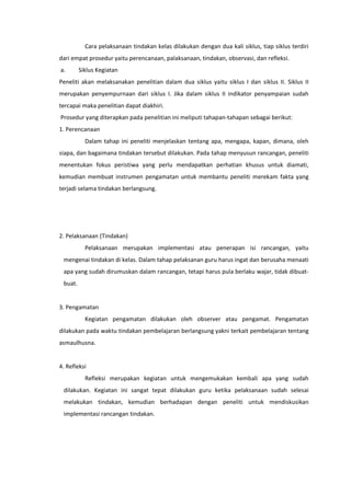 Cara pelaksanaan tindakan kelas dilakukan dengan dua kali siklus, tiap siklus terdiri
dari empat prosedur yaitu perencanaan, palaksanaan, tindakan, observasi, dan refleksi.
a. Siklus Kegiatan
Peneliti akan melaksanakan penelitian dalam dua siklus yaitu siklus I dan siklus II. Siklus II
merupakan penyempurnaan dari siklus I. Jika dalam siklus II indikator penyampaian sudah
tercapai maka penelitian dapat diakhiri.
Prosedur yang diterapkan pada penelitian ini meliputi tahapan-tahapan sebagai berikut:
1. Perencanaan
Dalam tahap ini peneliti menjelaskan tentang apa, mengapa, kapan, dimana, oleh
siapa, dan bagaimana tindakan tersebut dilakukan. Pada tahap menyusun rancangan, peneliti
menentukan fokus peristiwa yang perlu mendapatkan perhatian khusus untuk diamati,
kemudian membuat instrumen pengamatan untuk membantu peneliti merekam fakta yang
terjadi selama tindakan berlangsung.
2. Pelaksanaan (Tindakan)
Pelaksanaan merupakan implementasi atau penerapan isi rancangan, yaitu
mengenai tindakan di kelas. Dalam tahap pelaksanan guru harus ingat dan berusaha menaati
apa yang sudah dirumuskan dalam rancangan, tetapi harus pula berlaku wajar, tidak dibuat-
buat.
3. Pengamatan
Kegiatan pengamatan dilakukan oleh observer atau pengamat. Pengamatan
dilakukan pada waktu tindakan pembelajaran berlangsung yakni terkait pembelajaran tentang
asmaulhusna.
4. Refleksi
Refleksi merupakan kegiatan untuk mengemukakan kembali apa yang sudah
dilakukan. Kegiatan ini sangat tepat dilakukan guru ketika pelaksanaan sudah selesai
melakukan tindakan, kemudian berhadapan dengan peneliti untuk mendiskusikan
implementasi rancangan tindakan.
 