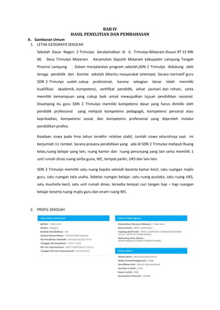BAB IV
HASIL PENELITIAN DAN PEMBAHASAN
A. Gambaran Umum
1. LETAK GEOGRAFIS SEKOLAH
Sekolah Dasar Negeri 2 Trimulyo beralamatkan di Jl. Trimulyo Mataram Dusun RT 15 RW
06 Desa Trimulyo Mataram Kecamatan Seputih Mataram kabupaten Lampung Tengah
Provinsi Lampung . Dalam menjalankan program sekolah,SDN 2 Trimulyo didukung oleh
tenaga pendidik dan Komite sekolah dibantu masyarakat setempat. Secara normatif guru
SDN 2 Trimulyo sudah cukup profesional, karena sebagian besar telah memiliki
kualifikasi akademik, kompetensi, sertifikat pendidik, sehat jasmani dan rohani, serta
memiliki kemampuan yang cukup baik untuk mewujudkan tujuan pendidikan nasional.
Disamping itu guru SDN 2 Trimulyo memiliki kompetensi dasar yang harus dimiliki oleh
pendidik profesional yang meliputi kompetensi pedagogik, kompetensi personal atau
kepribadian, kompetensi sosial, dan kompetensi profesional yang diperoleh melalui
pendidikan profesi.
Keadaan siswa pada lima tahun terakhir relative stabil, Jumlah siswa seluruhnya saat ini
berjumlah 11 rombel. Sarana prasana pendidikan yang ada di SDN 2 Trimulyo meliputi Ruang
kelas,ruang belajar yang lain, ruang kantor dan ruang penunjang yang lain serta memiliki 1
unit rumah dinas ruang serba guna, WC, tempat parkir, UKS dan lain-lain.
SDN 2 Trimulyo memiliki satu ruang kepala sekolah beserta kamar kecil, satu ruangan majlis
guru, satu ruangan tata usaha, Sebelas ruangan belajar, satu ruang pustaka, satu ruang UKS,
satu musholla kecil, satu unit rumah dinas, tersedia tempat cuci tangan tiap – tiap ruangan
belajar beserta ruang majlis guru dan enam ruang WC.
2. PROFIL SEKOLAH
 