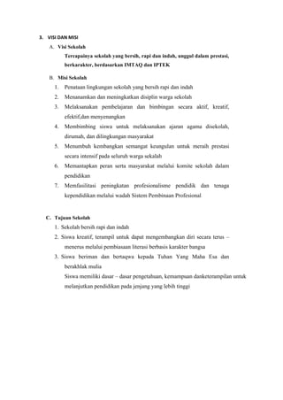 3. VISI DAN MISI
A. Visi Sekolah
Tercapainya sekolah yang bersih, rapi dan indah, unggul dalam prestasi,
berkarakter, berdasarkan IMTAQ dan IPTEK
B. Misi Sekolah
1. Penataan lingkungan sekolah yang bersih rapi dan indah
2. Menanamkan dan meningkatkan disiplin warga sekolah
3. Melaksanakan pembelajaran dan bimbingan secara aktif, kreatif,
efektif,dan menyenangkan
4. Membimbing siswa untuk melaksanakan ajaran agama disekolah,
dirumah, dan dilingkungan masyarakat
5. Menumbuh kembangkan semangat keungulan untuk meraih prestasi
secara intensif pada seluruh warga sekalah
6. Memantapkan peran serta masyarakat melalui komite sekolah dalam
pendidikan
7. Memfasilitasi peningkatan profesionalisme pendidik dan tenaga
kependidikan melalui wadah Sistem Pembinaan Profesional
C. Tujuan Sekolah
1. Sekolah bersih rapi dan indah
2. Siswa kreatif, terampil untuk dapat mengembangkan diri secara terus –
menerus melalui pembiasaan literasi berbasis karakter bangsa
3. Siswa beriman dan bertaqwa kepada Tuhan Yang Maha Esa dan
berakhlak mulia
Siswa memiliki dasar – dasar pengetahuan, kemampuan danketerampilan untuk
melanjutkan pendidikan pada jenjang yang lebih tinggi
 