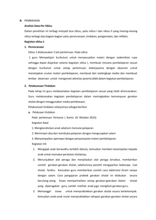 B. PEMBAHSAN
Analisis Data Per Siklus
Dalam penelitian ini terbagi menjadi dua siklus, yaitu siklus I dan siklus II yang masing-masing
siklus terbagi atas bagian-bagian yaitu perencanaan, tindakan, pengamatan, dan refleksi.
Kegiatan siklus 1
1. Perencanaan
Siklus 1 dilaksanakan 1 kali pertemuan. Pada siklus
1 guru Mempelajari kurikulum untuk menyesuaikan materi dengan sedemikian rupa
sehingga dapat diajarkan selama kegiatan siklus I, membuat rencana pembelajaran sesuai
dengan kurikulum untuk setiap pertemuan, bekerjasama dengan observer untuk
menetapkan urutan materi pembelajaran, membuat dan melengkapi media dan membuat
lembar observasi untuk mengamati aktivitas peserta didik dalam kegiatan pembelajaran.
2. Pelaksanaan Tindakan
Pada tahap ini guru melaksanakan kegiatan pembelajaran sesuai yang telah direncanakan.
Guru melaksanakan kegiatan pembelajaran dalam meningkatkan kemampuan gerakan
sholat dengan menggunakan media pembiasaan.
Pelaksanaan tindakan selanjutnya sebagai berikut:
a. Pelaksaan tindakan
Pada pertemuan Pertama ( Kamis 26 Oktober 2023)
Kegiatan Awal
1. Mengkondisikan anak sebelum memulai pelajaran
2. Memimpin doa dan membuka pelajaran dengan mengucapkan salam
3. Menyampaikan apersepsi dengan penyampaian materi pembelajaran.
Kegiatan Inti
1. Mengajak anak berwudhu terlebih dahulu, kemudian memberi kesempatan kepada
anak untuk memakai peralatan sholatnya.
2. Menunjukkan alat peraga dan menjelaskan alat peraga tersebut, memberikan
contoh gerakan-gerakan sholat, sebelumnya peneliti mengajarkan beberapa niat
sholat fardhu. Kemudian guru memberikan contoh cara takbirotul ihrom sanpai
dengan salam. Cara pengajaran praktek gerakan sholat ini dilakukan secara
berulang-ulang. Siswa memperhatikan setiap gerakan-geerakan dalam sholat
yang diperagakan guru, sambil melihat anak juga mengikuti gerakan guru.
3. Memanggil siswa untuk mempraktekkan gerakan sholat secara berkelompok.
Kemudian anak-anak mulai mempraktekkan tahapan gerakan-gerakan sholat secara
 
