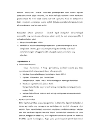 Kendala peningkatan praktek menirukan gerakan-gerakan sholat melalui kegiatan
pembiasaan belum begitu maksimal, dan masih terdapat kesalahan dalam melakukan
gerakan sholat. Hal ini ini terjadi karena anak tidak sepenuhnya focus dan berkosentrasi
dalam mengikuti pembelajran karena praktek dilakukan secara berkelompok jadi masih
ada beberapa anak yang bercanda sendiri.
Berdasarkan refleksi pertemuan tersebut dapat disimpulkan bahwa terdapat
permasalahn yang muncul pada pelaksanaan siklus I. Untuk itu, pada pelaksanaan siklus II
perlu ada perbaikan, yakni
a. Pengelolaan waktu yang efisien
b. Memberikan motivasi dan semangat kepada anak agar mampu mengikuti aturan
dengan baik. Selain itu, guru harus menyajikan kegiatan terhadap anak dibuat
semenarik mungkin sehingga anak lebih fokus pada kegitan pembelajran yang
diberikan.
Kegiatan Siklus II
1. Perencanaan Tindakan
Siklus II pertemuan I Tahap perencanaan, penulisan bersama guru kelas
membahasan teknik pelaksanaan tindakan kelas, antara lain:
1. Membuat Rencana Pelaksanaan Pembelajaran Harian (RPPH)
2. Kegiatan dilaksanakan jam pembelajaran.
Mempersiapkan media untuk melakukan kegiatan meniru gerakan sholat
3. Melakukan kegiatan meniru gerakan sholat
Mempersiapkan lembar observasi anak tentang meningkatkan kemampuan meniru
gerakan sholat.
4. Mempersiapkan lembar observasi anak tentang meningkatkan kemampuan meniru
gerakan sholat.
2. Pelaksanaan Tindakan
Siklus II pertemuan I Saat pelaksanaan penelitian tindakan siklus II peneliti berkolaborasi
dengan guru yaitu guru memegang saat pembukaan dan jam inti dipengang oleh
peneliti. Tugas peneliti adalah mengamati, menilai dan mendokumentasikan kegiatan
saat anak melakukan kegiatan bercerita dengan tema amaliyah ramadhan sub tema
sedakah, mengejarkan lembar kerja anak yang telah diberikan oleh peneliti dan membuat
kreatifitas seperti mempragakan. Tugas guru yakni mengamati peneliti dan menilai
 